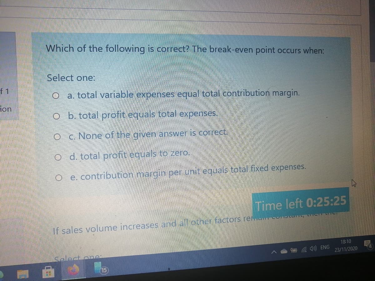 Which of the following is correct? The break-even point occurs when:
Select one:
f1
a. total variable expenses equal total contribution margin.
ion
ob. total profit equals total expenses.
O c. None of the given answer is correct.,
O d. total profit equals to zero.
e. contribution margin per unit equals totalifixed expenses.
Time left 0:25:25
If sales volume increases and all ocher factors reues
18:10
Celect cne
底 ENG
23/11/2020
15
