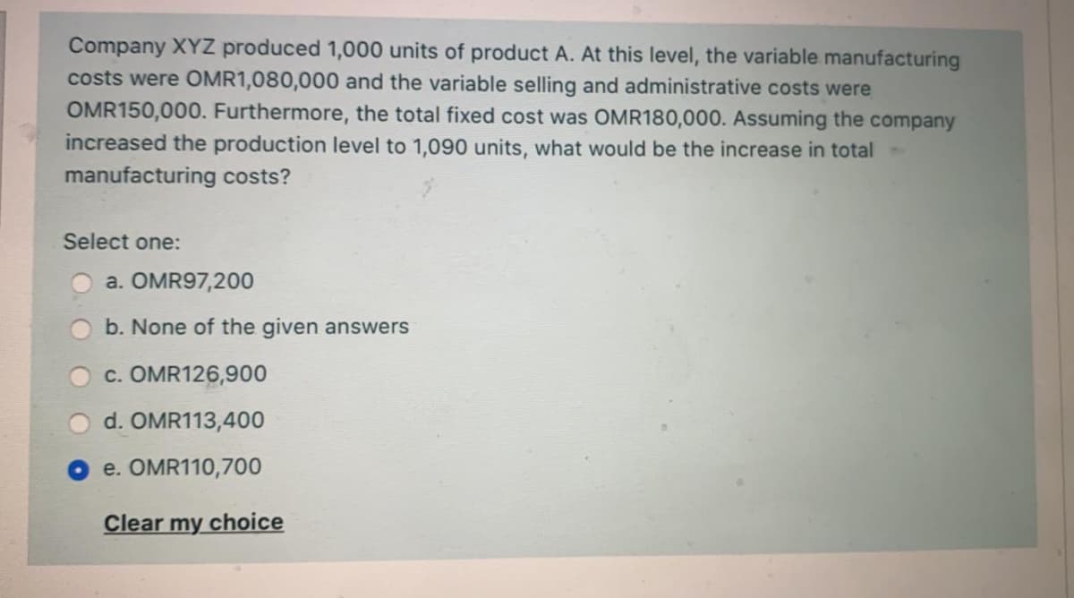 Company XYZ produced 1,000 units of product A. At this level, the variable manufacturing
costs were OMR1,080,000 and the variable selling and administrative costs were
OMR150,000. Furthermore, the total fixed cost was OMR180,000. Assuming the company
increased the production level to 1,090 units, what would be the increase in total
manufacturing costs?
Select one:
a. OMR97,200
b. None of the given answers
c. OMR126,900
d. OMR113,400
e. OMR110,700
Clear my
y choice
