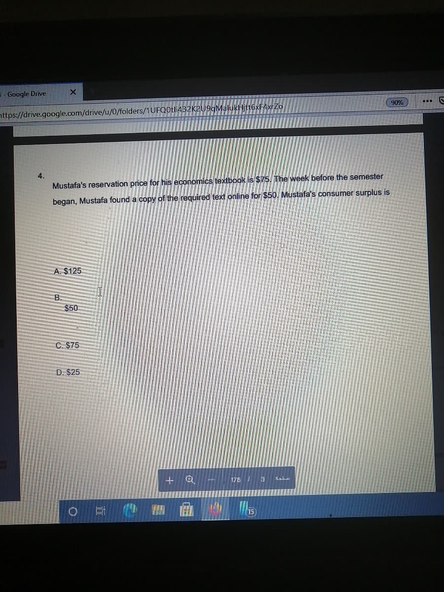 - Google Drive
90%
attps://drive.google.com/drive/u/0/folders/1UFQ0tli432K2U9qMalukHitt6xF4xrZo
4.
Mustafa's reservation price for his économics textbook is $75. The week before the semester
began, Mustafa found a copy of the required text online for $50. Mustafa's consumer surplus is
A. $125
B.
$50
C. S75
D. $25
178
Lai
