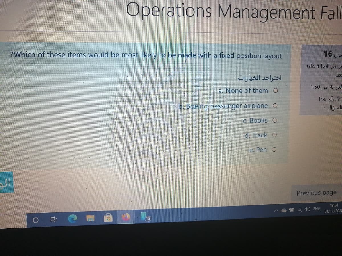 Operations Management Fll
?Which of these items would be most likely to be made with a fixed position layout
16 Jg.
سم يتم الاجابة عليه
اختراحد الخيارات
1.50 jo &j
a. None of them O
b Boeing passenger airplane O
Lis ple P
السوال .
c. Books O
d. Track O
e. Pen O
Previous page
19:54
Ca D) ENG
01/12/2020
15
