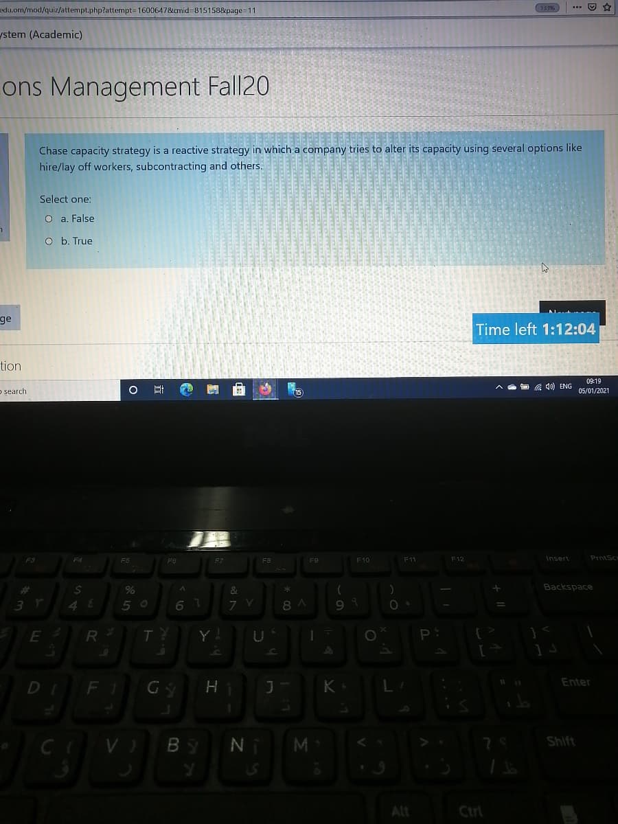 edu.om/mod/quiz/attempt.php?attempt=1600647&cmid=815158&page=11
133%
ystem (Academic)
ons Management Fall20
Chase capacity strategy is a reactive strategy in which a company tries to alter its capacity using several options like
hire/lay off workers, subcontracting and others.
Select one:
O a. False
O b. True
ge
Time left 1:12:04
tion
09:19
底) ENG
o search
05/01/2021
F7
PrntSc
F3
F4
F5
F6
FB
F9
F10
F11
F12
Insert
%23
%
&
Backspace
5 0
6 7
8 A
R
Y!
Enter
DI
FI
K
Shift
Alt
Ctrl
I
