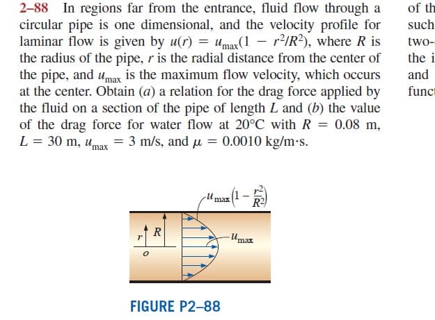 2-88 In regions far from the entrance, fluid flow through a
circular pipe is one dimensional, and the velocity profile for
laminar flow is given by u(r) = umar(1 - r2/R?), where R is
the radius of the pipe, r is the radial distance from the center of
the pipe, and umax is the maximum flow velocity, which occurs
at the center. Obtain (a) a relation for the drag force applied by
the fluid on a section of the pipe of length L and (b) the value
of the drag force for water flow at 20°C with R = 0.08 m,
L = 30 m, umax = 3 m/s, and u = 0.0010 kg/m-s.
of th
such
two-
the i
and
funcr
Umax(1 -
R2
R
"max
FIGURE P2-88
