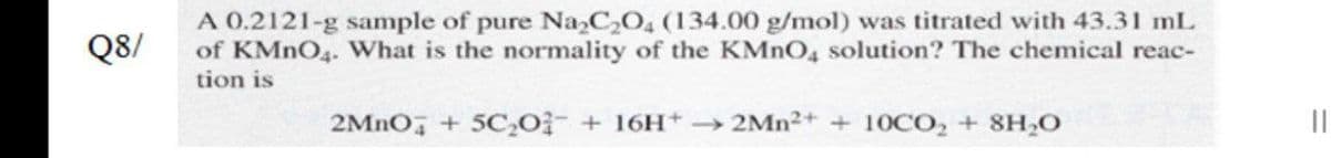 A 0.2121-g sample of pure NaCO, (134.00 g/mol) was titrated with 43.31 mL
of KMNO4. What is the normality of the KMNO4 solution? The chemical reac-
tion is
Q8/
2MNO, + 5C,Oi- + 16H+ → 2MN2+ + 10CO, + 8H,O
||
