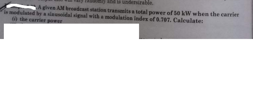 and 1s undersirable.
A given AM broadcast station transmits a total power of 50 kW when the carrier
is modulated by a sinusoidal signal with a modulation index of 0.707. Calculate:
(i) the carrier power
