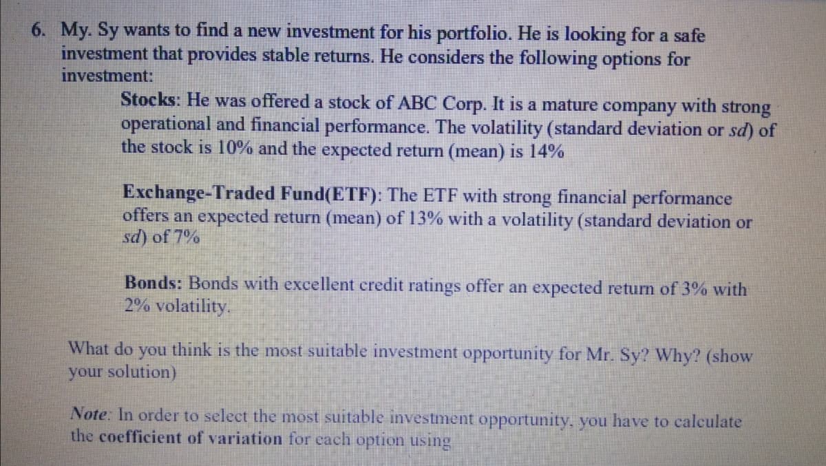 6. My. Sy wants to find a new investment for his portfolio. He is looking for a safe
investment that provides stable returns. He considers the following options for
investment:
Stocks: He was offered a stock of ABC Corp. It is a mature company with strong
operational and financial performance. The volatility (standard deviation or sd) of
the stock is 10% and the expected return (mean) is 14%
Exchange-Traded Fund(ETF): The ETF with strong financial performance
offers an expected return (mean) of 13% with a volatility (standard deviation or
sd) of 7%
Bonds: Bonds with excellent credit ratings offer an expected return of 3% with
2% volatility.
What do you think is the most suitable investment opportunity for Mr. Sy? Why? (show
your solution)
Note: In order to select the most suitable investment opportunity, you have to calculate
the coefficient of variation for each option using
