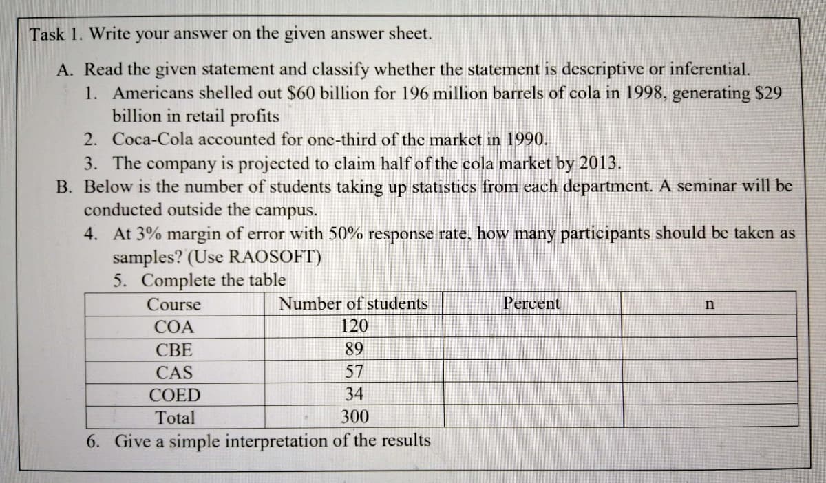 Task 1. Write your answer on the given answer sheet.
A. Read the given statement and classify whether the statement is descriptive or inferential.
1. Americans shelled out $60 billion for 196 million barrels of cola in 1998, generating $29
billion in retail profits
2. Coca-Cola accounted for one-third of the market in 1990.
3. The company is projected to claim half of the cola market by 2013.
B. Below is the number of students taking up statistics from each department. A seminar will be
conducted outside the campus.
4. At 3% margin of error with 50% response rate, how many participants should be taken as
samples? (Use RAOSOFT)
5. Complete the table
Course
Number of students
Percent
n
СОА
120
СВЕ
89
CAS
57
COED
34
Total
300
6. Give a simple interpretation of the results
