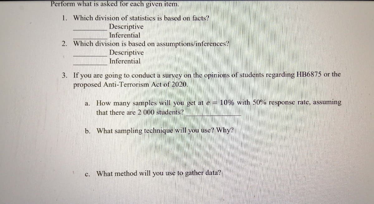 Perform what is asked for each given item.
1. Which division of statistics is based on facts?
Descriptive
Inferential
2. Which division is based on assumptions/inferences?
Descriptive
Inferential
3. If you are going to conduct a survey on the opinions of students regarding HB6875 or the
proposed Anti-Terrorism Act of 2020.
a. How many samples will you get at e = 10% with 50% response rate, assuming
that there are 2 000 students?
b. What sampling technique will you use? Why?
c. What method will you use to gather data?
