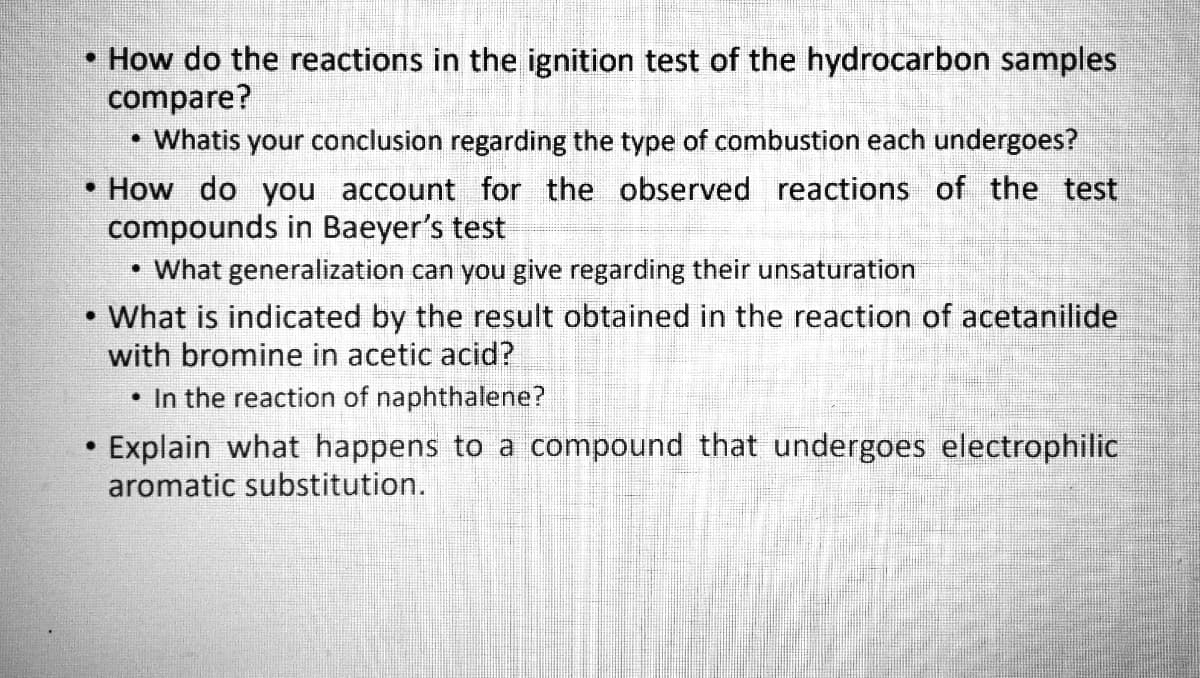 How do the reactions in the ignition test of the hydrocarbon samples
compare?
Whatis your conclusion regarding the type of combustion each undergoes?
How do you account for the observed reactions of the test
compounds in Baeyer's test
• What generalization can you give regarding their unsaturation
What is indicated by the result obtained in the reaction of acetanilide
with bromine in acetic acid?
• In the reaction of naphthalene?
Explain what happens to a compound that undergoes electrophilic
aromatic substitution.
