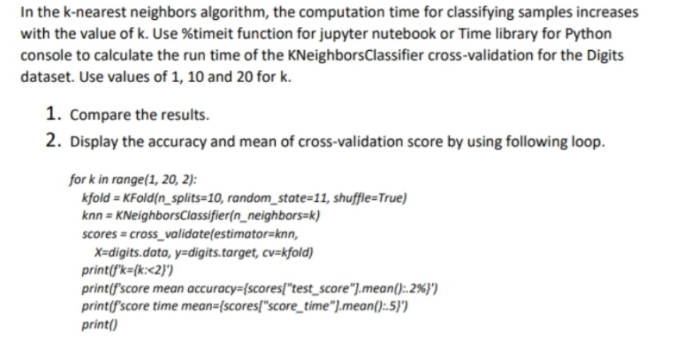 In the k-nearest neighbors algorithm, the computation time for classifying samples increases
with the value of k. Use %timeit function for jupyter nutebook or Time library for Python
console to calculate the run time of the KNeighborsClassifier cross-validation for the Digits
dataset. Use values of 1, 10 and 20 for k.
1. Compare the results.
2. Display the accuracy and mean of cross-validation score by using following loop.
for k in range(1, 20, 2):
kfold = KFold(n_splits=10, random_state=11, shuffle=True)
knn = KNeighborsClassifier(n_neighbors=k)
scores = cross_validate(estimator=knn,
X=digits.data, y=digits.target, cv=kfold)
print(f'k={k:<2}')
print(f'score mean accuracy={scores["test_score"].mean():.2%}')
print(f'score time mean={scores["score_time"].mean():.5}')
print()
