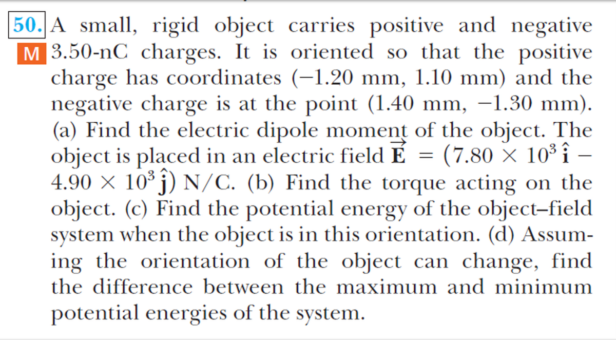 50. A small, rigid object carries positive and negative
M 3.50-nC charges. It is oriented so that the positive
charge has coordinates (-1.20 mm, 1.10 mm) and the
negative charge is at the point (1.40 mm, –1.30 mm).
(a) Find the electric dipole moment of the object. The
object is placed in an electric field É
4.90 × 10° j) N/C. (b) Find the torque acting on the
object. (c) Find the potential energy of the object-field
system when the object is in this orientation. (d) Assum-
ing the orientation of the object can change, find
the difference between the maximum and minimum
= (7.80 × 10³ î
potential energies of the system.
