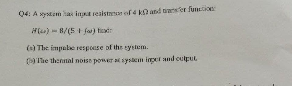 Q4: A system has input resistance of 4 k2 and transfer function:
H(@) = 8/(5 + ja) find:
%3D
(a) The impulse response of the system.
(b) The thermal noise power at system input and output.
