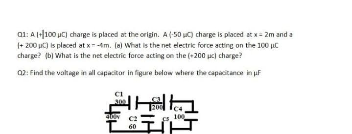 Q1: A (+|100 µC) charge is placed at the origin. A (-50 µC) charge is placed at x = 2m and a
(+ 200 µC) is placed at x = -4m. (a) What is the net electric force acting on the 100 µc
charge? (b) What is the net electric force acting on the (+200 µc) charge?
Q2: Find the voltage in all capacitor in figure below where the capacitance in uF
300
400v
C2
Cs 100
60
