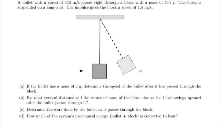 A bullet with a speed of 300 m/s passes right through a block with a mass of 400 g. The block is
suspended on a long cord. The impulse gives the block a speed of 1.5 m/s.
(a) If the bullet has a mass of 3 g, determine the speed of the bullet after it has passed through the
block.
(b) By what vertical distance will the center of mass of the block rise as the block swings upward
after the bullet passes through it?
(c) Determine the work done by the bullet as it passes through the block.
(d) How much of the system's mechanical energy (bullet + block) is converted to heat?
