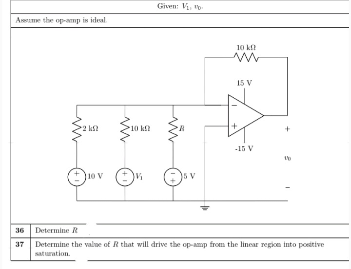 Given: V1, vo-
Assume the op-amp is ideal.
10 k2
15 V
2 k2
10 kn
R
-15 V
+ )10 v
V1
5 V
36 Determine R
37 Determine the value of R that will drive the op-amp from the linear region into positive
saturation.
