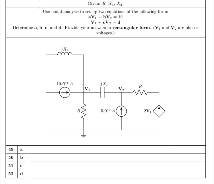 Given: R, X1, X2.
Use nodal analysis to set up two equations of the following form:
aV1 + bV2 = 10
Vi + cV2 = d
Determine a, b, c, and d. Provide your answers in rectangular form. (Vị and V2 are phasor
voltages.)
jX2
ーjX」
V1
1020° A
R
V2
520° A( ↑
2V1
49 a
50 b
51
52 d
