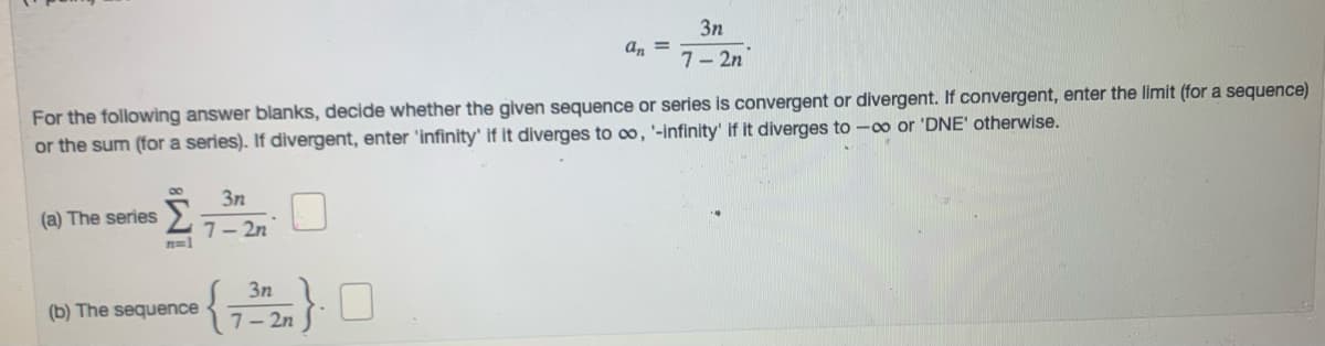 3n
a, =
7- 2n
For the following answer blanks, decide whether the given sequence or series is convergent or divergent. If convergent, enter the limit (for a sequence)
or the sum (for a series). If divergent, enter 'infinity' if it diverges to co, '-infinity' if it diverges to -co or 'DNE' otherwise.
3n
(a) The series
7- 2n
n=1
3n
(b) The sequence
7- 2n
