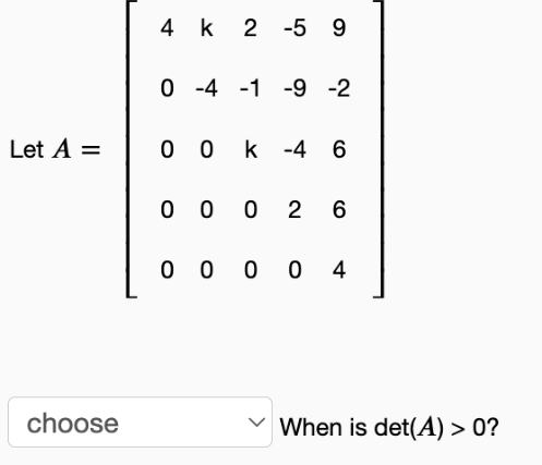 4 k 2 -5 9
O -4 -1 -9 -2
Let A =
0 0 k -4 6
0 0 0 2 6
0 0 0 0 4
choose
When is det(A) > 0?
