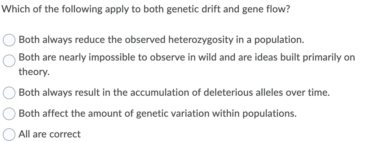 Which of the following apply to both genetic drift and gene flow?
Both always reduce the observed heterozygosity in a population.
Both are nearly impossible to observe in wild and are ideas built primarily on
theory.
Both always result in the accumulation of deleterious alleles over time.
Both affect the amount of genetic variation within populations.
All are correct
