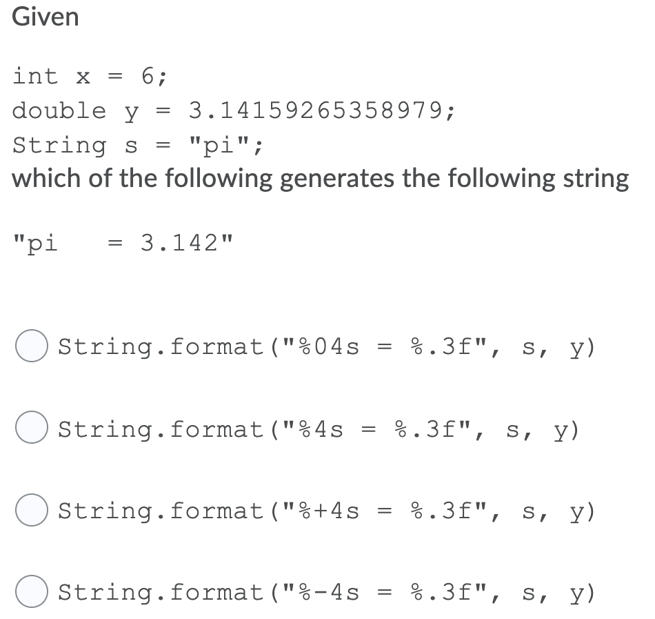 Given
int x = 6;
double y
3.14159265358979;
String s
"pi";
which of the following generates the following string
"pi
3.142"
String.format("%04s
%.3f", s, y)
String.format("%4s
%.3f", s, y)
String.format("%+4s
%.3f", s, y)
O String.format("%-4s
%.3f", s, y)

