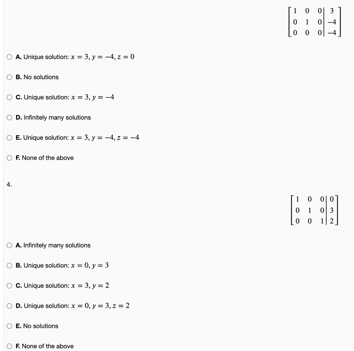 1 0 0| 3
0 1
-4
0 -4
A. Unique solution: x =
= 3, y = -4, z = 0
B. No solutions
C. Unique solution: x =
3, y = -4
D. Infinitely many solutions
E. Unique solution: x =
= 3, y = -4, z = -4
F. None of the above
4.
0 0|0
0| 3
1 2
1
1
0 0
A. Infinitely many solutions
B. Unique solution: x =
0, y = 3
C. Unique solution: x =
3, у %3D2
D. Unique solution: x =
0, у %3 3, z %3D2
E. No solutions
F. None of the above
