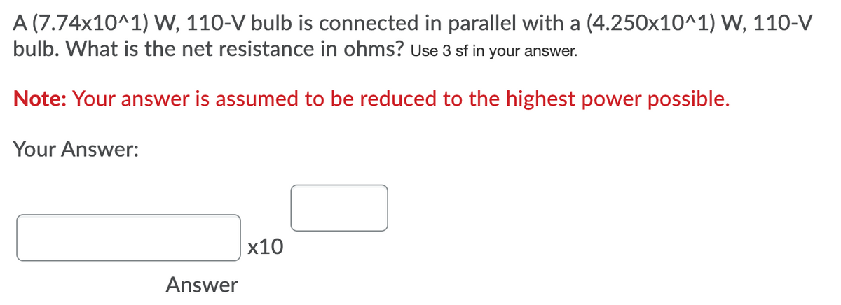 A (7.74x10^1) W, 110-V bulb is connected in parallel with a (4.250x10^1) W, 110-V
bulb. What is the net resistance in ohms? Use 3 sf in your answer.
Note: Your answer is assumed to be reduced to the highest power possible.
Your Answer:
х10
Answer
