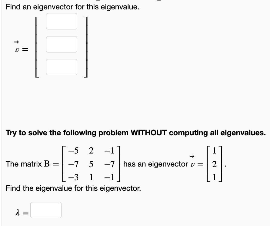 Find an eigenvector for this eigenvalue.
Try to solve the following problem WITHOUT computing all eigenvalues.
-5
2 -1]
|
The matrix B =
-7
5
-7 has an eigenvector v =
2
-3
1 -1
1
Find the eigenvalue for this eigenvector.
=
II
