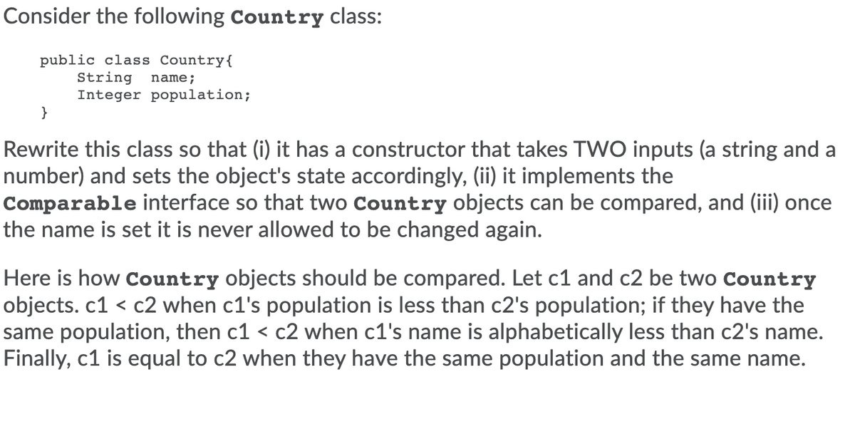 Consider the following Country class:
public class Country{
String
Integer population;
}
name;
Rewrite this class so that (i) it has a constructor that takes TVWO inputs (a string and a
number) and sets the object's state accordingly, (ii) it implements the
Comparable interface so that two Country objects can be compared, and (iii) once
the name is set it is never allowed to be changed again.
Here is how Country objects should be compared. Let c1 and c2 be two Country
objects. c1 < c2 when c1's population is less than c2's population; if they have the
same population, then c1 < c2 when c1's name is alphabetically less than c2's name.
Finally, c1 is equal to c2 when they have the same population and the same name.
