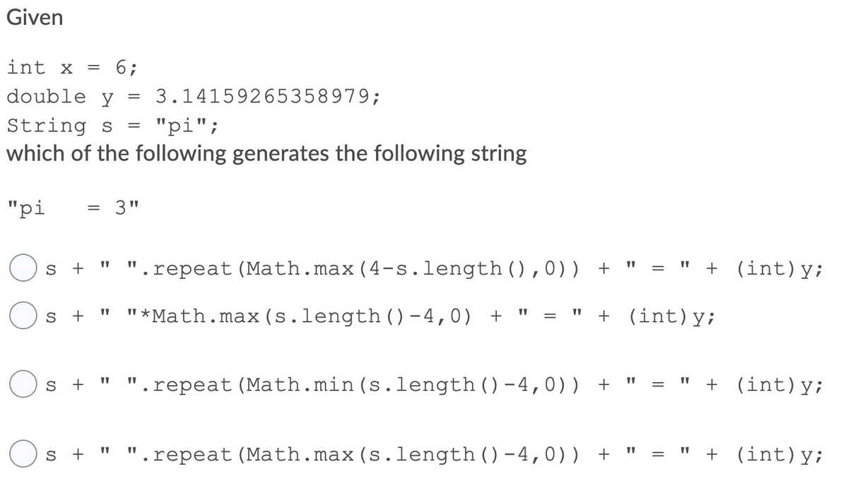 Given
int x
6;
double y
3.14159265358979;
String s
"рi";
which of the following generates the following string
"pi
3"
s +
.repeat (Math.max(4-s.length(),0)) + "
" + (int)y;
=
"*Math.max(s.length () – 4,0)
+ (int)y;
S
S +
" ".repeat (Math.min (s.length()-4,0)) +
+ (int)y;
=
s +
.repeat (Math.max(s.length()-4,0)) +
+ (int)y;
%3D
