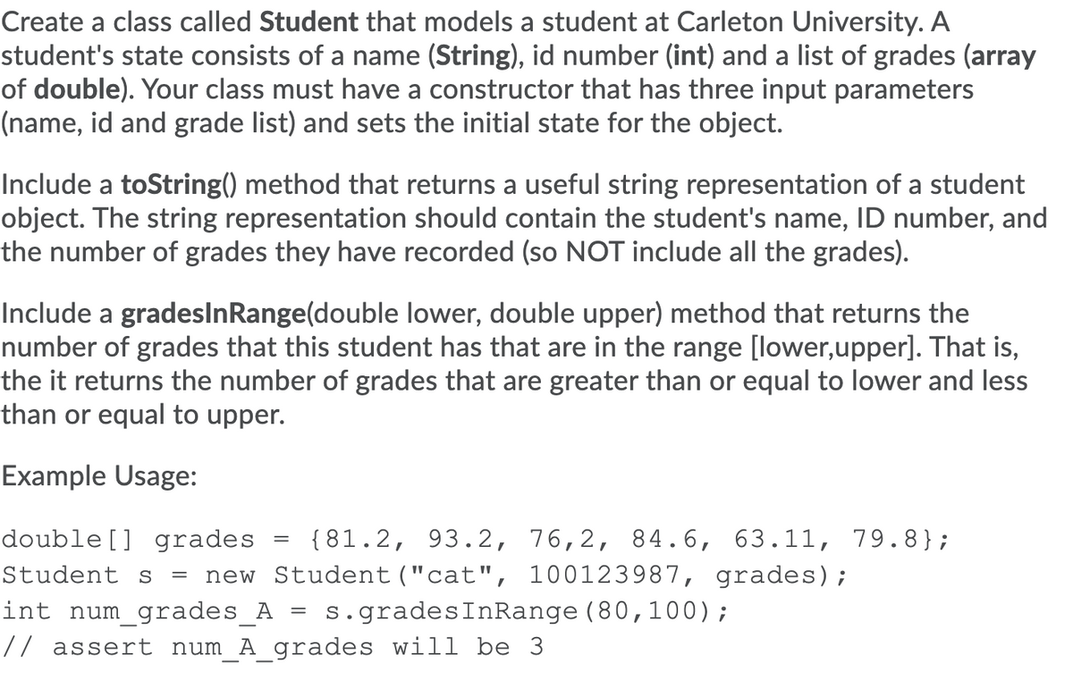 Create a class called Student that models a student at Carleton University. A
student's state consists of a name (String), id number (int) and a list of grades (array
of double). Your class must have a constructor that has three input parameters
(name, id and grade list) and sets the initial state for the object.
Include a toString() method that returns a useful string representation of a student
object. The string representation should contain the student's name, ID number, and
the number of grades they have recorded (so NOT include all the grades).
Include a gradesInRange(double lower, double upper) method that returns the
number of grades that this student has that are in the range [lower,upper]. That is,
the it returns the number of grades that are greater than or equal to lower and less
than or equal to upper.
Example Usage:
double[] grades
{81.2, 93.2, 76,2, 84.6, 63.11, 79.8};
Student s
new Student("cat", 100123987, grades);
s.gradesInRange (80,100);
int num_grades_A
// assert num_A grades will be 3
