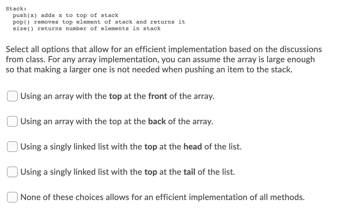 Stack:
push(x) adds x to top of stack
pop() removes top element of stack and returns it
size() returns number of elements in stack
Select all options that allow for an efficient implementation based on the discussions
from class. For any array implementation, you can assume the array is large enough
so that making a larger one is not needed when pushing an item to the stack.
Using an array with the top at the front of the array.
Using an array with the top at the back of the array.
Using a singly linked list with the top at the head of the list.
Using a singly linked list with the top at the tail of the list.
None of these choices allows for an efficient implementation of all methods.
