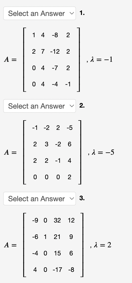 Select an Answer v
1.
1 4
-8
2
2 7 -12 2
A =
, 1 = -1
0 4
-7
0 4
-4
-1
Select an Answer v 2.
-1 -2 2
-5
3 -2 6
A =
, λ-5
2
2 -1
4
0 0 0
2
Select an Answer v 3.
-9 0 32
12
-6 1
21
9.
A =
, λ2
-4 0
15
4 0 -17 -8
2.
2.
