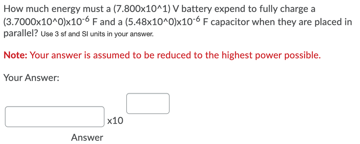 How much energy must a (7.800x10^1) V battery expend to fully charge a
(3.7000x10^0)x10-6 F and a (5.48x10^0)x10-6 F capacitor when they are placed in
parallel? Use 3 sf and Sl units in your answer.
Note: Your answer is assumed to be reduced to the highest power possible.
Your Answer:
x10
Answer
