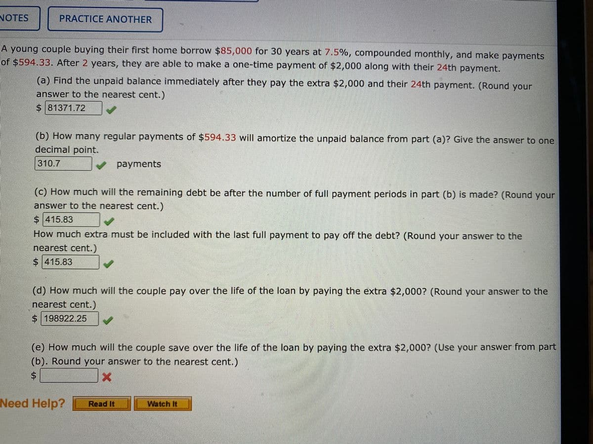 NOTES
PRACTICE ANOTHER
A young couple buying their first home borrow $85,000 for 30 years at 7.5%, compounded monthly, and make payments
of $594.33. After 2 years, they are able to make a one-time payment of $2,000 along with their 24th payment.
(a) Find the unpaid balance immediately after they pay the extra $2,000 and their 24th payment. (Round your
answer to the nearest cent.)
$ 81371.72
(b) How many regular payments of $594.33 will amortize the unpaid balance from part (a)? Give the answer to one
decimal point.
310.7
payments
(c) How much will the remaining debt be after the number of full payment periods in part (b) is made? (Round your
answer to the nearest cent.)
$ 415.83
How much extra must be included with the last full payment to pay off the debt? (Round your answer to the
nearest cent.)
$ 415.83
(d) How much will the couple pay over the life of the loan by paying the extra $2,000? (Round your answer to the
nearest cent.)
$198922.25
(e) How much will the couple save over the life of the loan by paying the extra $2,000? (Use your answer from part
(b). Round your answer to the nearest cent.)
Need Help?
Read It
Watch It
%24
