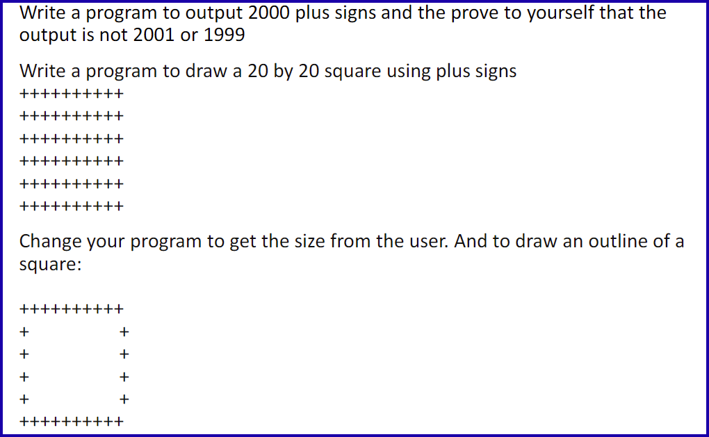 Write a program to output 2000 plus signs and the prove to yourself that the
output is not 2001 or 1999
Write a program to draw a 20 by 20 square using plus signs
++++++++++
++++++++++
++++++++++
++++++++++
++++++++++
++++++++++
Change your program to get the size from the user. And to draw an outline of a
square:
++
+
+
+
+
++++
+++
+
+
+
+
-++