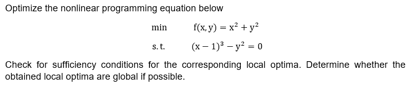 Optimize the nonlinear programming equation below
min
f(x, y) = x² + y²
s. t.
(x - 1)³-y² = 0
Check for sufficiency conditions for the corresponding local optima. Determine whether the
obtained local optima are global if possible.