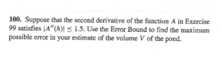 100. Suppose that the second derivative of the function A in Exercise
99 satisfies |A"(h)| < 1.5. Use the Error Bound to find the maximum
possible error in your estimate of the volume V of the pond.
