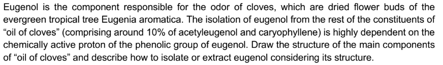 Eugenol is the component responsible for the odor of cloves, which are dried flower buds of the
evergreen tropical tree Eugenia aromatica. The isolation of eugenol from the rest of the constituents of
"oil of cloves" (comprising around 10% of acetyleugenol and caryophyllene) is highly dependent on the
chemically active proton of the phenolic group of eugenol. Draw the structure of the main components
of "oil of cloves" and describe how to isolate or extract eugenol considering its structure.
