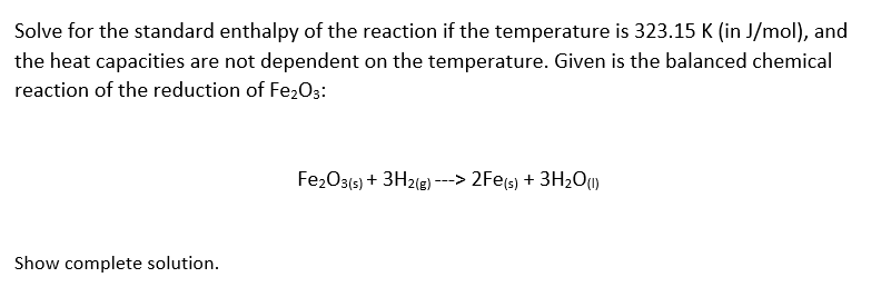 Solve for the standard enthalpy of the reaction if the temperature is 323.15 K (in J/mol), and
the heat capacities are not dependent on the temperature. Given is the balanced chemical
reaction of the reduction of Fe203:
Fe₂O3(s) + 3H2(g) ---> 2Fe(s) + 3H₂O(1)
Show complete solution.