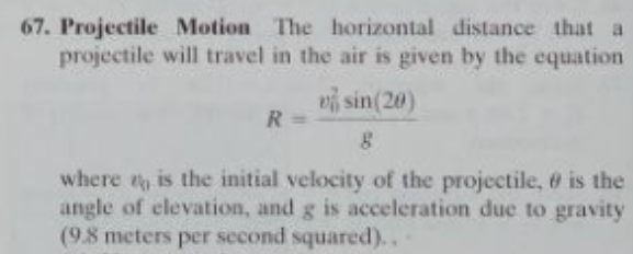 67. Projectile Motion The horizontal distance that a
projectile will travel in the air is given by the equation
vi sin(20)
R
where is the initial velocity of the projectile, 6 is the
angle of elevation, and g is acceleration due to gravity
(9.8 meters per second squared)..
