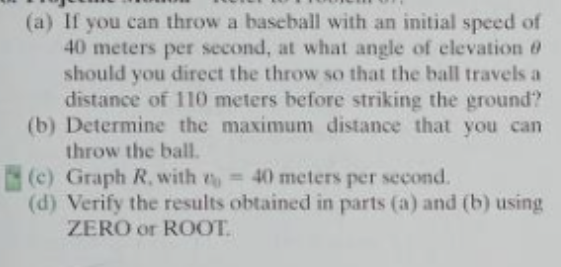 (a) If you can throw a baseball with an initial speed of
40 meters per second, at what angle of elevation 0
should you direct the throw so that the ball travels a
distance of 110 meters before striking the ground?
(b) Determine the maximum distance that you can
throw the ball.
(c) Graph R, with = 40 meters per second.
(d) Verify the results obtained in parts (a) and (b) using
ZERO or ROOT.
