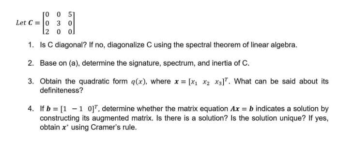 [o 0 5
Let C = 0 3 0
l2 o ol
1. Is C diagonal? If no, diagonalize C using the spectral theorem of linear algebra.
2. Base on (a), determine the signature, spectrum, and inertia of C.
3. Obtain the quadratic form q(x), where x = [x x2 x3]". What can be said about its
definiteness?
4. If b = [1 -1 o]", determine whether the matrix equation Ax = b indicates a solution by
constructing its augmented matrix. Is there is a solution? Is the solution unique? If yes,
obtain x' using Cramer's rule.
