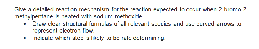 Give a detailed reaction mechanism for the reaction expected to occur when 2-bromo-2-
methylpentane is heated with sodium methoxide.
• Draw clear structural formulas of all relevant species and use curved arrows to
represent electron flow.
Indicate which step is likely to be rate determining.
