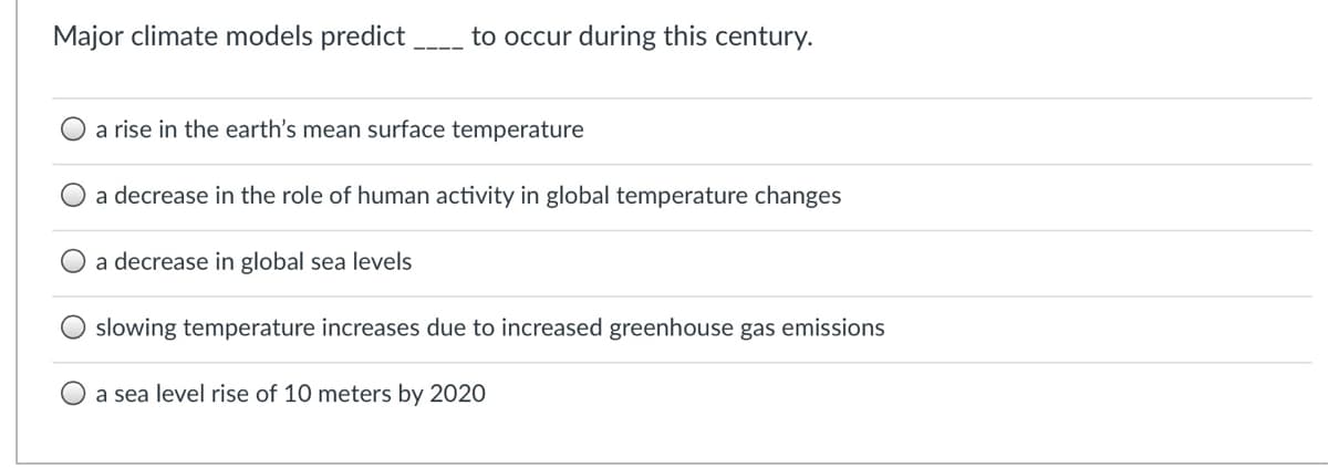 Major climate models predict
to occur during this century.
a rise in the earth's mean surface temperature
a decrease in the role of human activity in global temperature changes
a decrease in global sea levels
slowing temperature increases due to increased greenhouse gas emissions
a sea level rise of 10 meters by 2020
