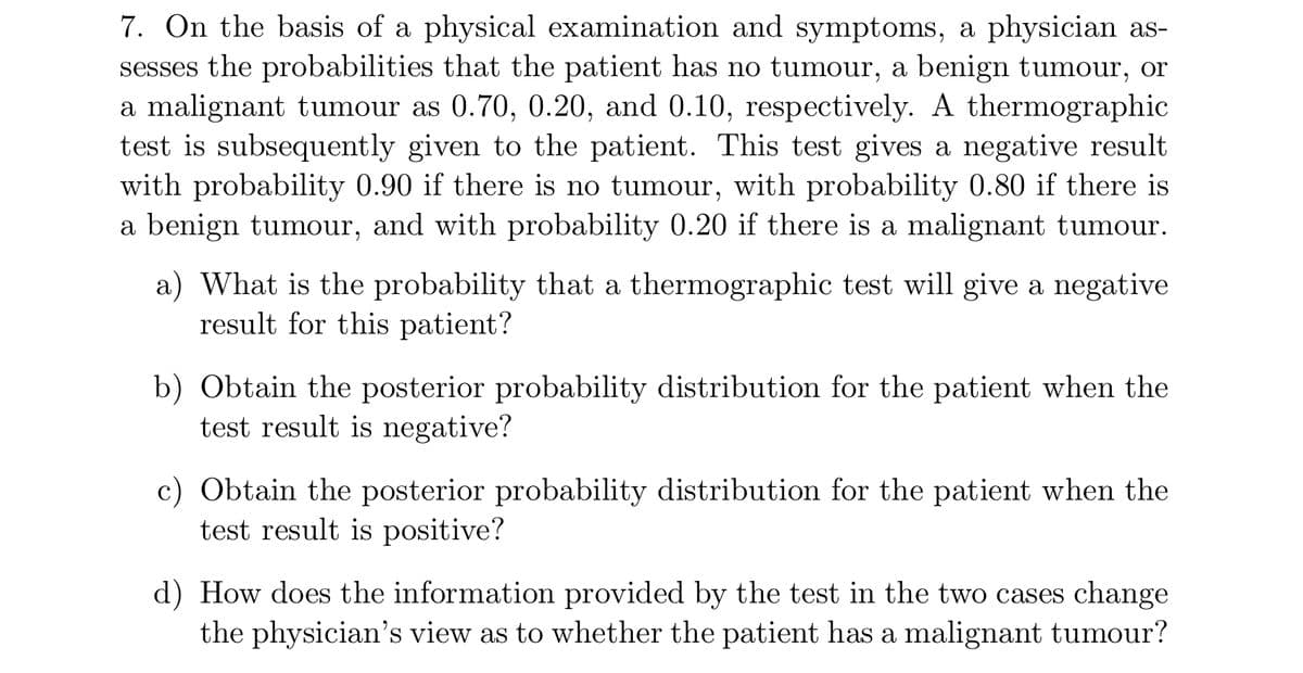 7. On the basis of a physical examination and symptoms, a physician as-
sesses the probabilities that the patient has no tumour, a benign tumour, or
a malignant tumour as 0.70, 0.20, and 0.10, respectively. A thermographic
test is subsequently given to the patient. This test gives a negative result
with probability 0.90 if there is no tumour, with probability 0.80 if there is
a benign tumour, and with probability 0.20 if there is a malignant tumour.
a) What is the probability that a thermographic test will give a negative
result for this patient?
b) Obtain the posterior probability distribution for the patient when the
test result is negative?
c) Obtain the posterior probability distribution for the patient when the
test result is positive?
d) How does the information provided by the test in the two cases change
the physician's view as to whether the patient has a malignant tumour?
