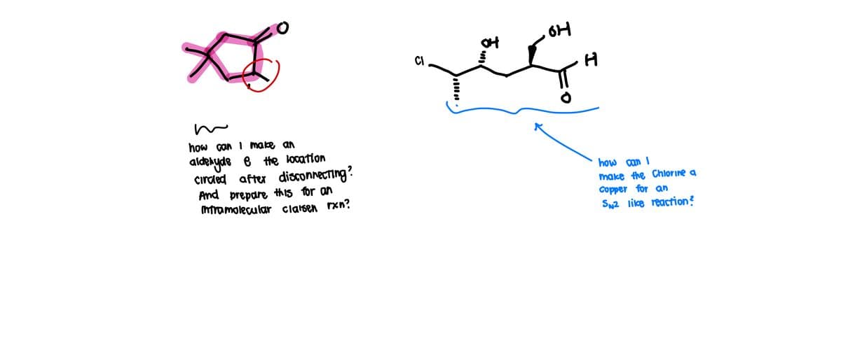 $
m
how can I make an
aldehyde e the location
circled after disconnecting?
And prepare this for an
Intramolecular claisen rxn?
CI
ठ..
OH
H
how can I
make the Chlorine a
Copper for an
SN2 like reaction?