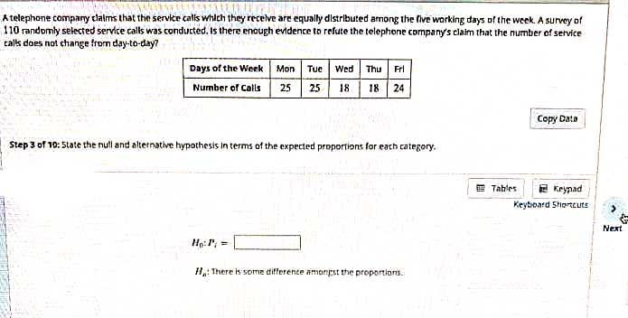 A telephone company claims that the service calls which they recelve are equally distributed among the five working days of the week. A survey of
110 randomly selected service calls was conducted. Is there enough evidence to refute the telephone company's claim that the number of service
talk does not change from day-to-day?
Days of the Week Mon Tue Wed Thu Frl
Number of Calis 25 25
18 | 18 24
Сорy Dats
Step 3 of 10: State the null and alternative hypothesis in terms of the expected proportions for each category.
E Tables
E Keypad
Keytoard Shorteuts
Next
Hp: P =
H: There is some difference amongst the proportions.
