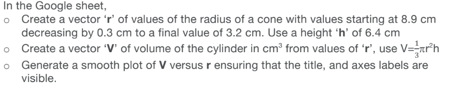 In the Google sheet,
o Create a vector 'r' of values of the radius of a cone with values starting at 8.9 cm
decreasing by 0.3 cm to a final value of 3.2 cm. Use a height 'h' of 6.4 cm
Create a vector 'V' of volume of the cylinder in cm³ from values of ‘r³, use V=½ár²h
Generate a smooth plot of V versus r ensuring that the title, and axes labels are
visible.
O