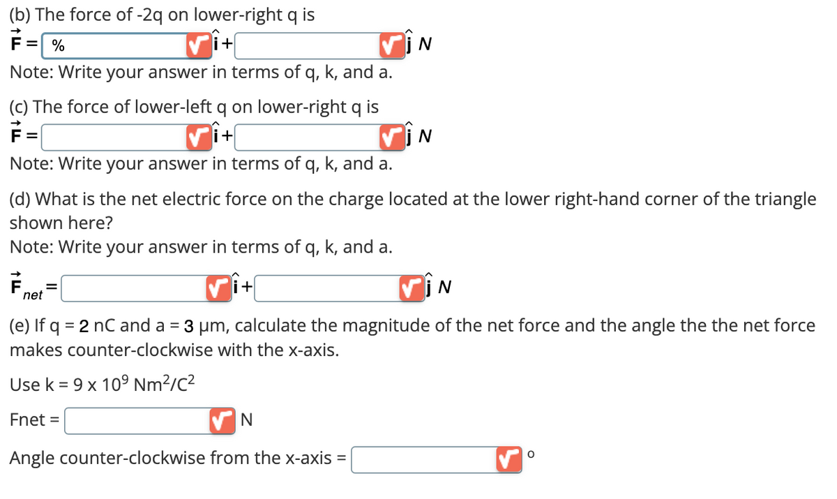 (b)
The force of -2q on lower-right q is
F = %
+
Note: Write your answer in terms of q, k, and a.
(c) The force of lower-left q on lower-right q is
+
Note: Write your answer in terms of q, k, and a.
(d) What is the net electric force on the charge located at the lower right-hand corner of the triangle
shown here?
Note: Write your answer in terms of q, k, and a.
✓i+
(e) If q =
= 2 nC and a = 3 μm, calculate the magnitude of the net force and the angle the the net force
makes counter-clockwise with the x-axis.
Use k = 9 x 10⁹ Nm²/C²
Fnet =
F.
net
=
✔N
Angle counter-clockwise from the x-axis =
N
N
N
O