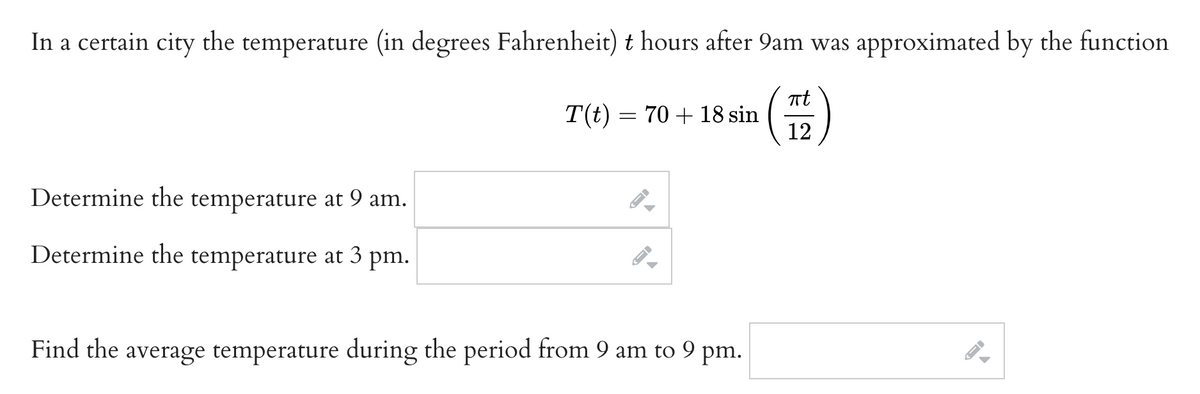 In a certain city the temperature (in degrees Fahrenheit) t hours after 9am was approximated by the function
πt
(112)
Determine the temperature at 9 am.
Determine the temperature at 3 pm.
T(t) = 70+ 18 sin
A-D
Find the average temperature during the period from 9 am to 9 pm.