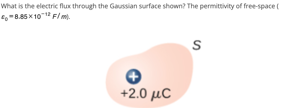 What is the electric flux through the Gaussian surface shown? The permittivity of free-space (
&=8.85×10-12 F/ m).
+2.0 μC
S